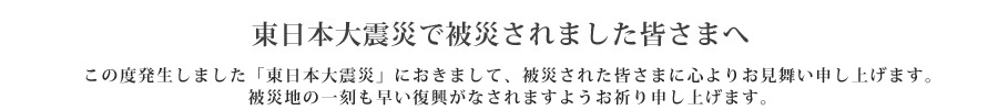 東日本大震災で被災されました皆様へ  この度発生しました「東日本大地震」におきまして、被災された皆様に心よりお見舞い申し上げます。
被災地の一刻も早い復興がなされますようお祈り申し上げます。
