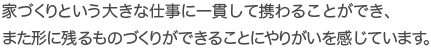家づくりという大きな仕事に一貫して携わることができ、また形に残るものづくりができることにやりがいを感じています。