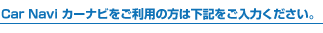 Car Navi カーナビをご利用の方は下記をご入力ください。