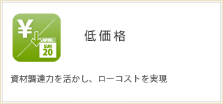 低価格  資材調達力を活かし、ローコストを実現。 