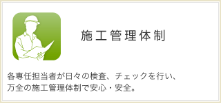 施工管理体制  各専任担当者が日々の検査、チェックを行い、 万全の施工管理体制で安心・安全。 