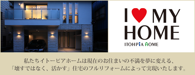 I LOVE MYHOME 私たちイトーピアホームは現在お住まいの不満を夢に変える、「壊すではなく、活かす」住宅のフルリフォームによって実現いたします。