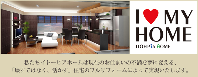 I LOVE MYHOME 私たちイトーピアホームは現在お住まいの不満を夢に変える、「壊すではなく、活かす」住宅のフルリフォームによって実現いたします。