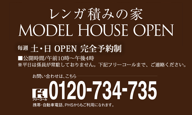 レンガ積みの家 MODEL HOUSE OPEN ■公開時間/午前10時~午後4時 ※平日は係員が常駐しておりません。下記フリーコールまで、ご連絡ください。お問い合わせは、こちら 0120-734-735 携帯・自動車電話、PHSからもご利用になれます。