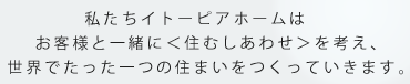 私たちイトーピアホームはお客様と一緒に＜住むしあわせ＞を世界でたった一つの住まいをつくっていきます。