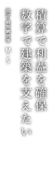 積算で利益を確保 数字で建築を支えたい 設計･積算購買部 M・S