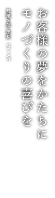 お客様の夢をかたちに モノづくりの喜びを 営業2部 部長 S・S